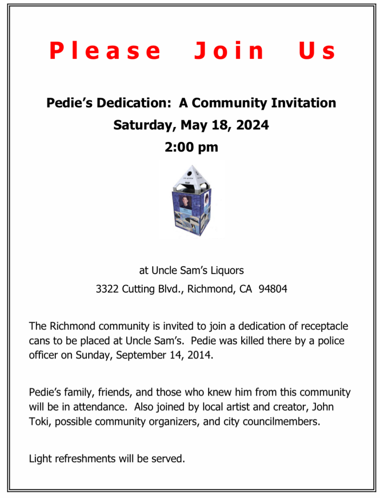 Please Join Us
Pedie's Dedication: A Community Invitation
Saturday, May 18, 2024 @ 2 PM
Uncle Sam's Liquors
3322 Cutting Blvd., Richmond, CA 94804
The Richmond community is invited to join a dedication of receptacle cans to be placed at Uncle Sam's. Pedie was killed there by a police officer on Sunday, September 14, 2014.
Pedie's family, friends & those who knew him from this community will be in attendance. Also joined by local artist & creator, John Toki, possible community organizers, & city councilmembers.
Light refreshments will be served.